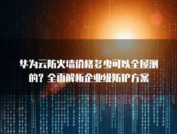 华为云防火墙价格多少可以全屋测的?全面解析企业级防护方案