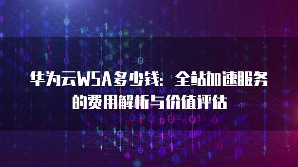 华为云WSA多少钱:全站加速服务的费用解析与价值评估
