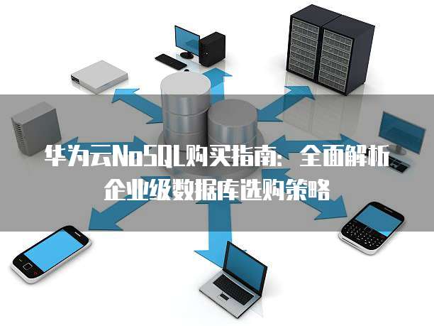 华为云NoSQL购买指南:全面解析企业级数据库选购策略