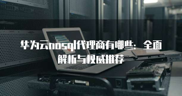 华为云nosql代理商有哪些:全面解析与权威推荐