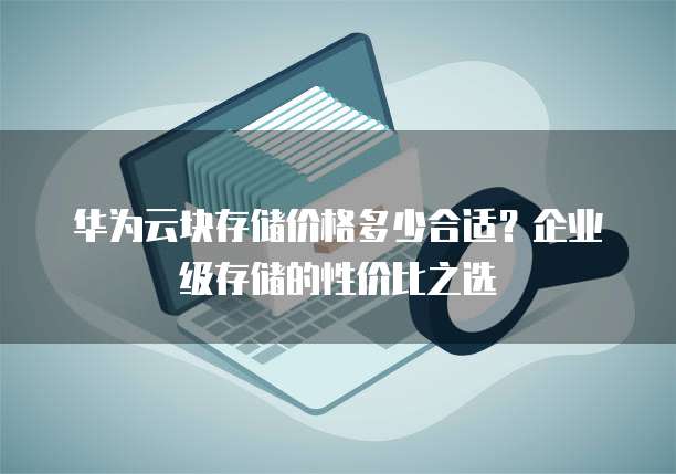 华为云块存储价格多少合适？企业级存储的性价比之选