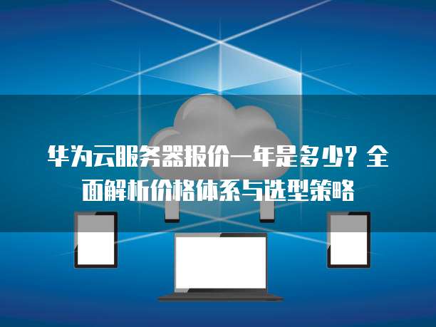 华为云服务器报价一年是多少?全面解析价格体系与选型策略