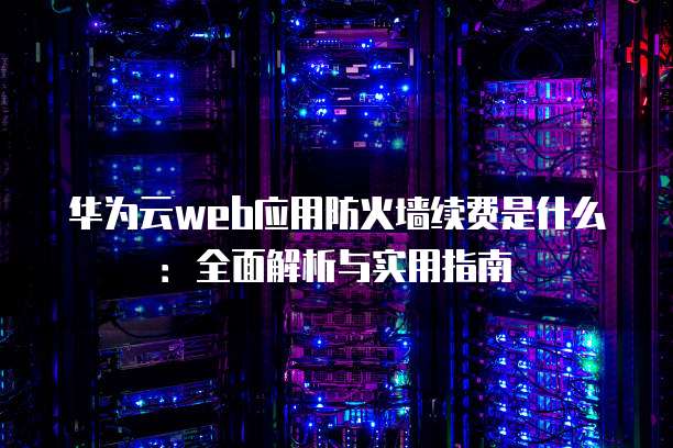华为云web应用防火墙续费是什么:全面解析与实用指南