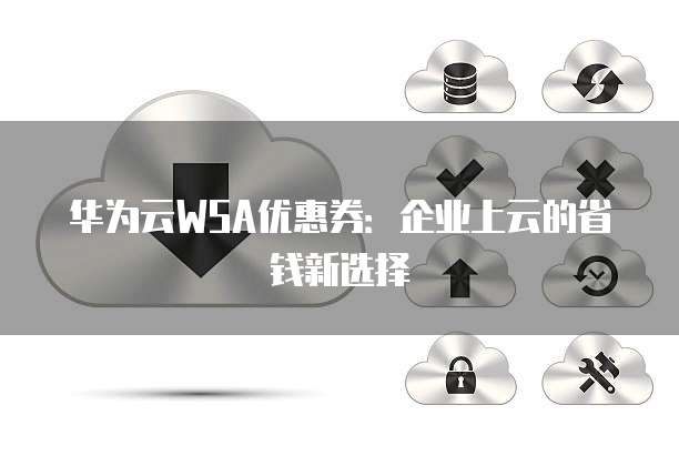华为云WSA优惠券：企业上云的省钱新选择