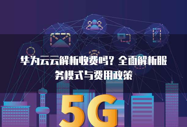 华为云云解析收费吗？全面解析服务模式与费用政策