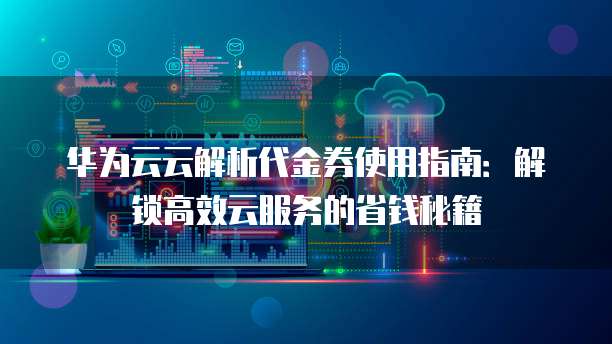 华为云云解析代金券使用指南:解锁高效云服务的省钱秘籍