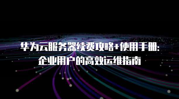 华为云服务器续费攻略+使用手册:企业用户的高效运维指南
