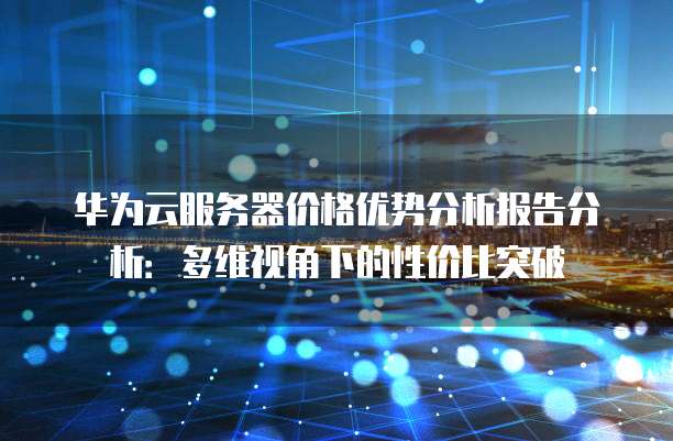 华为云服务器价格优势分析报告分析:多维视角下的性价比突破