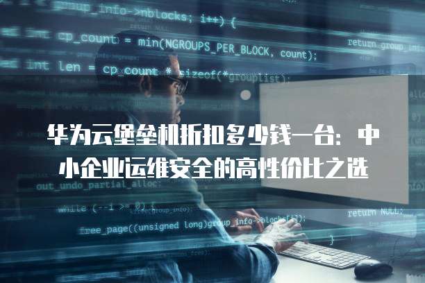 华为云堡垒机折扣多少钱一台：中小企业运维安全的高性价比之选