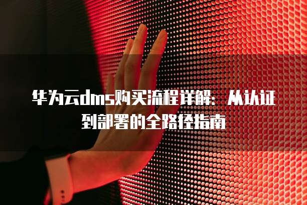 华为云dms购买流程详解:从认证到部署的全路径指南