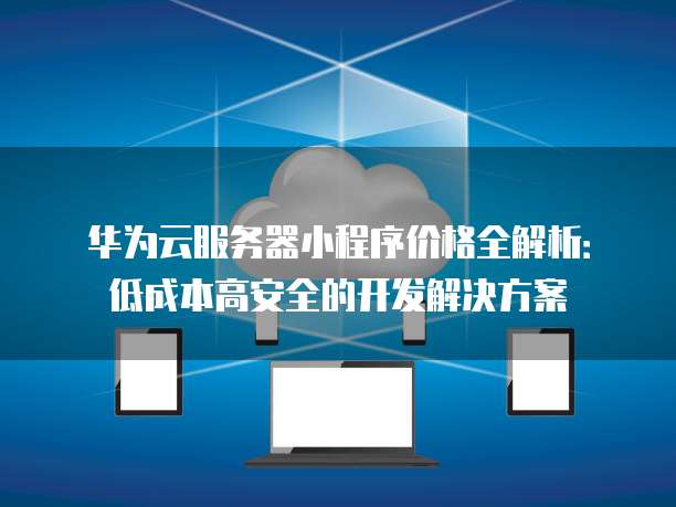 华为云服务器小程序价格全解析:低成本高安全的开发解决方案