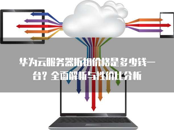 华为云服务器折扣价格是多少钱一台?全面解析与性价比分析