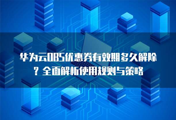 华为云OBS优惠券有效期多久解除?全面解析使用规则与策略