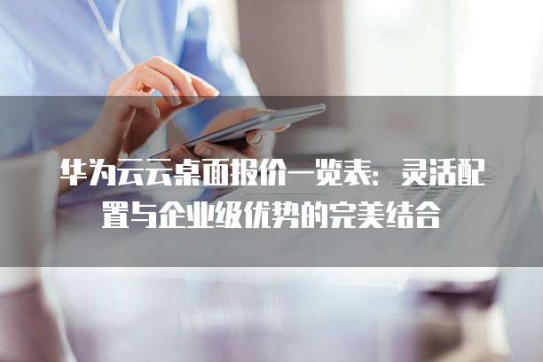 华为云云桌面报价一览表:灵活配置与企业级优势的完美结合
