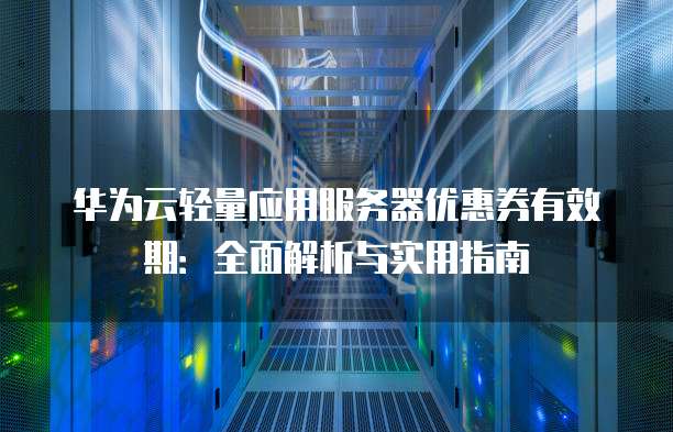 华为云轻量应用服务器优惠券有效期:全面解析与实用指南