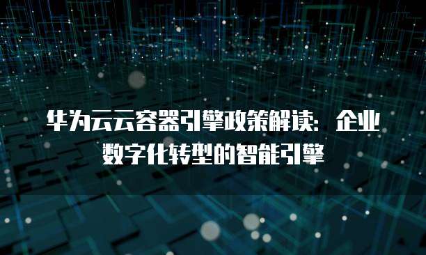 华为云云容器引擎政策解读：企业数字化转型的智能引擎