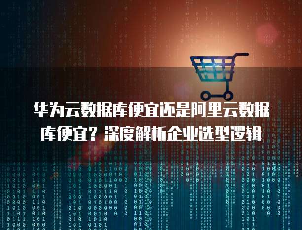 华为云数据库便宜还是阿里云数据库便宜?深度解析企业选型逻辑