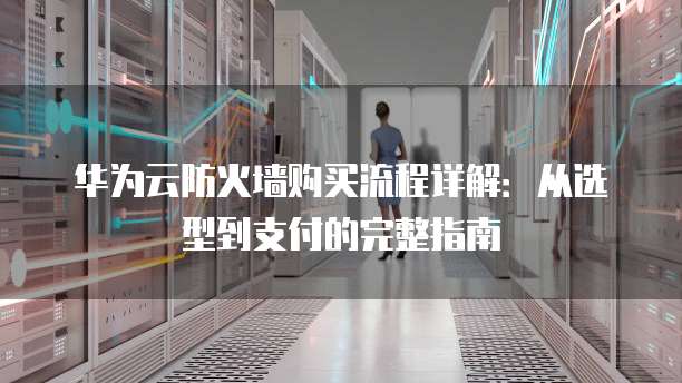 华为云防火墙购买流程详解:从选型到支付的完整指南