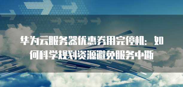 华为云服务器优惠券用完停机:如何科学规划资源避免服务中断