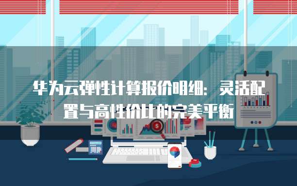 华为云弹性计算报价明细:灵活配置与高性价比的完美平衡