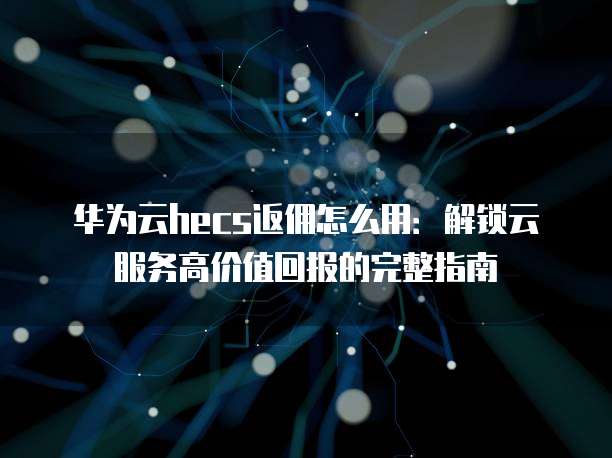 华为云hecs返佣怎么用:解锁云服务高价值回报的完整指南