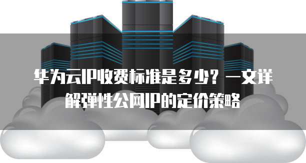华为云IP收费标准是多少?一文详解弹性公网IP的定价策略