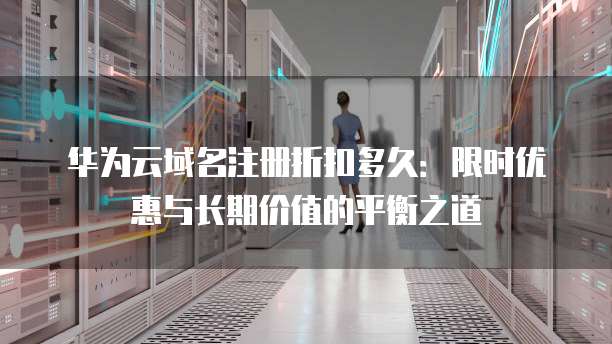 华为云域名注册折扣多久:限时优惠与长期价值的平衡之道