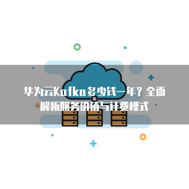华为云Kafka多少钱一年?全面解析服务价值与计费模式