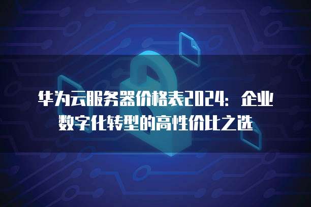 华为云服务器价格表2024:企业数字化转型的高性价比之选