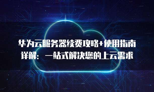 华为云服务器续费攻略+使用指南详解:一站式解决您的上云需求