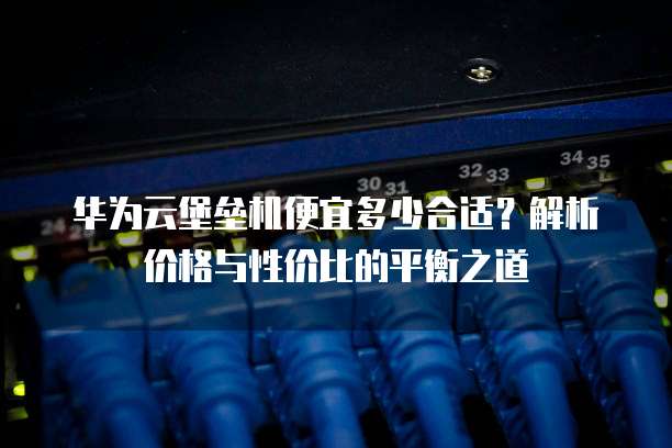 华为云堡垒机便宜多少合适？解析价格与性价比的平衡之道