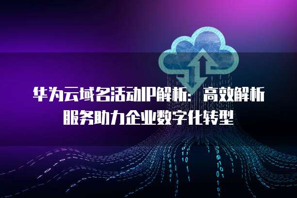 华为云域名活动IP解析：高效解析服务助力企业数字化转型
