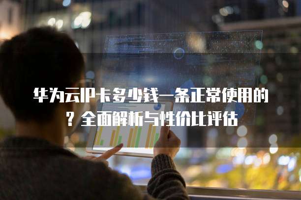 华为云IP卡多少钱一条正常使用的?全面解析与性价比评估