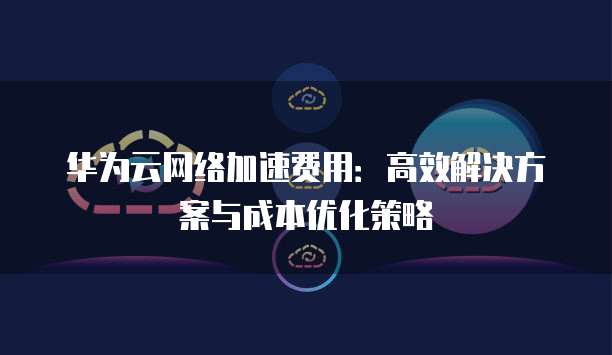 华为云网络加速费用:高效解决方案与成本优化策略