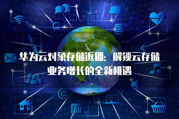 华为云对象存储返佣:解锁云存储业务增长的全新机遇