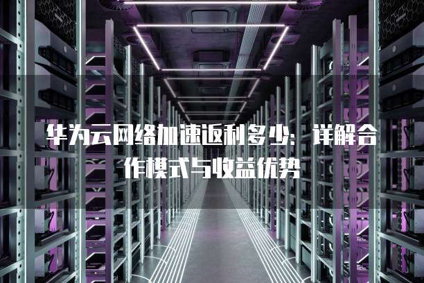 华为云网络加速返利多少:详解合作模式与收益优势