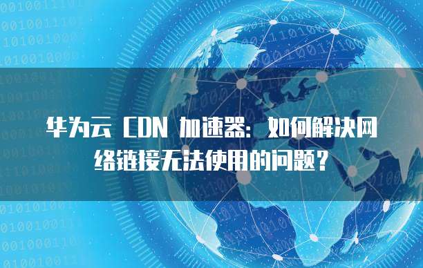 华为云 CDN 加速器:如何解决网络链接无法使用的问题?