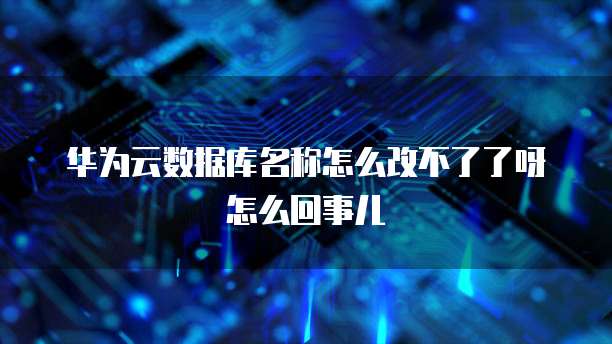 华为云数据库名称怎么改不了了呀怎么回事儿