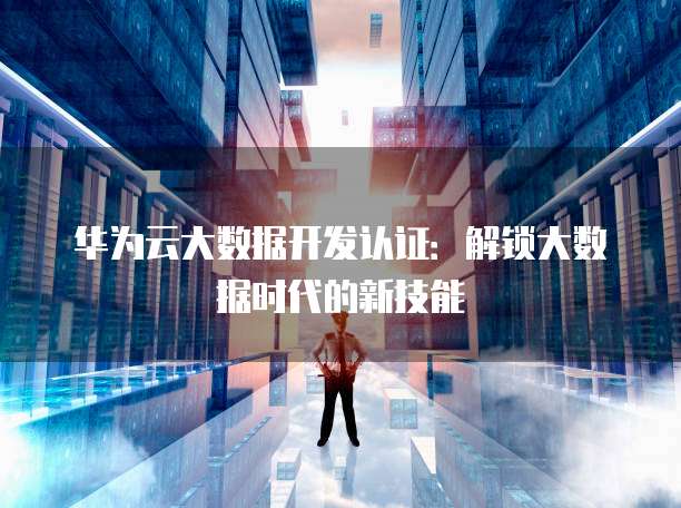 华为云大数据开发认证:解锁大数据时代的新技能