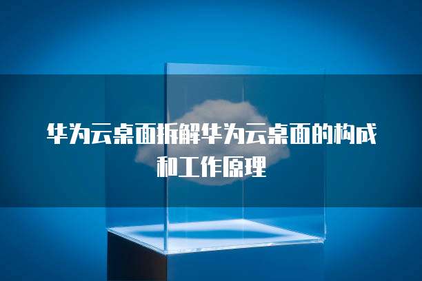 华为云桌面拆解华为云桌面的构成和工作原理