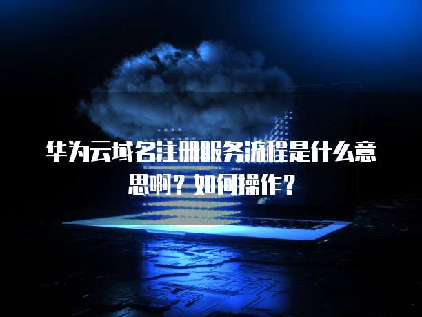 华为云域名注册服务流程是什么意思啊?如何操作?