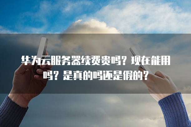 华为云服务器续费贵吗?现在能用吗?是真的吗还是假的?