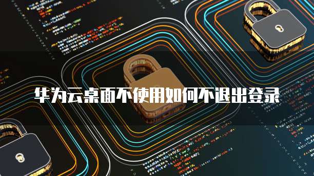 华为云桌面不使用如何不退出登录