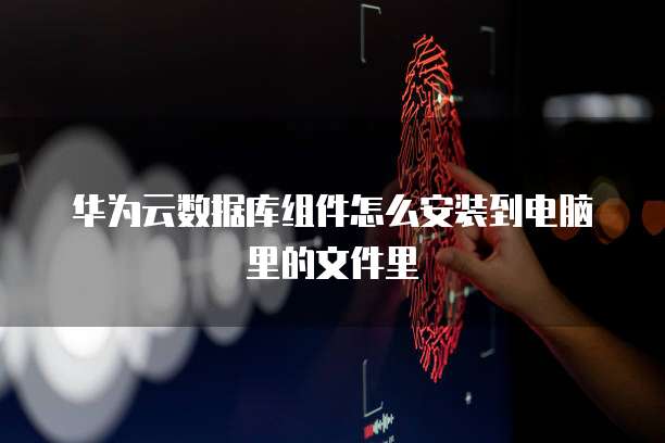 华为云数据库组件怎么安装到电脑里的文件里