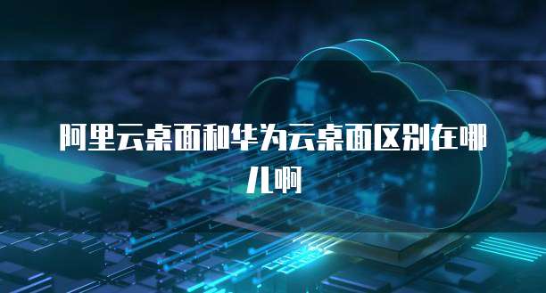 阿里云桌面和华为云桌面区别在哪儿啊