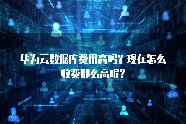 华为云数据库费用高吗?现在怎么收费那么高呢?