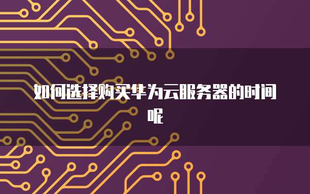 如何选择购买华为云服务器的时间呢