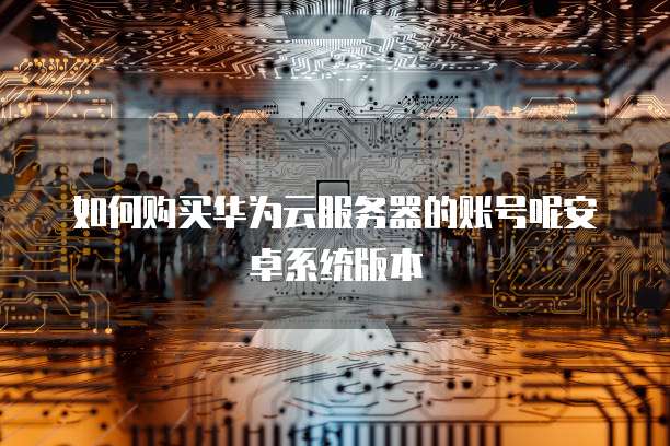 如何购买华为云服务器的账号呢安卓系统版本