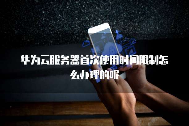 华为云服务器首次使用时间限制怎么办理的呢