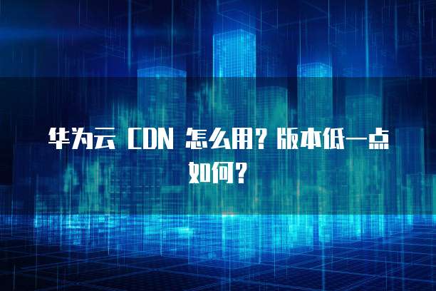 华为云 CDN 怎么用?版本低一点如何?